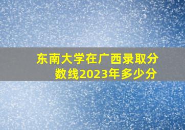 东南大学在广西录取分数线2023年多少分