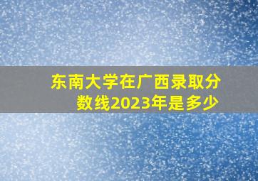 东南大学在广西录取分数线2023年是多少