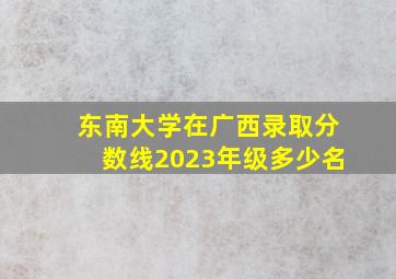 东南大学在广西录取分数线2023年级多少名