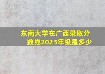 东南大学在广西录取分数线2023年级是多少