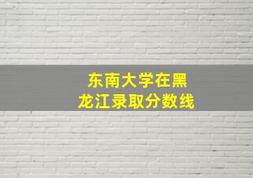 东南大学在黑龙江录取分数线