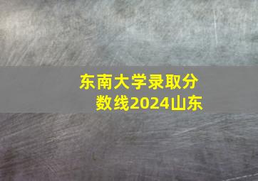 东南大学录取分数线2024山东