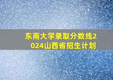 东南大学录取分数线2024山西省招生计划