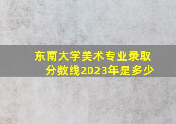 东南大学美术专业录取分数线2023年是多少