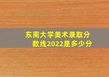 东南大学美术录取分数线2022是多少分