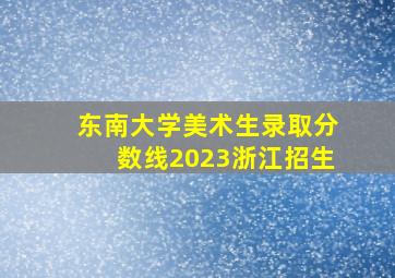 东南大学美术生录取分数线2023浙江招生