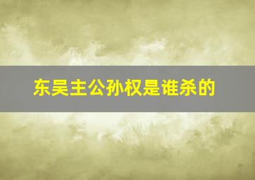 东吴主公孙权是谁杀的