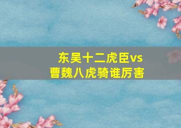 东吴十二虎臣vs曹魏八虎骑谁厉害