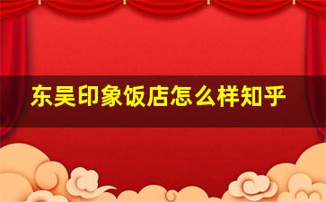 东吴印象饭店怎么样知乎