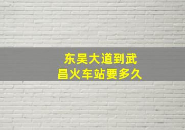 东吴大道到武昌火车站要多久