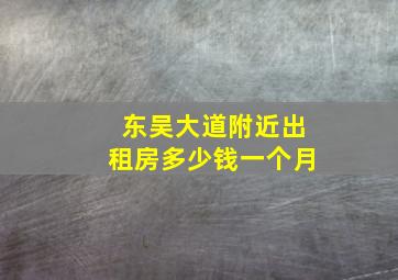 东吴大道附近出租房多少钱一个月