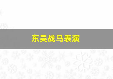 东吴战马表演