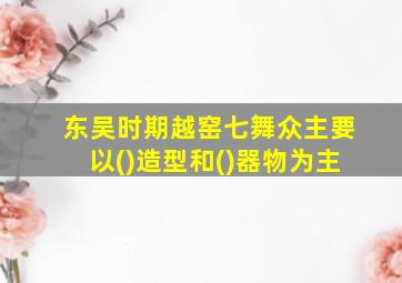 东吴时期越窑七舞众主要以()造型和()器物为主