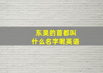 东吴的首都叫什么名字呢英语