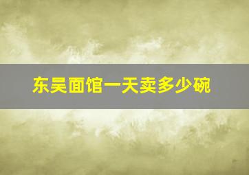 东吴面馆一天卖多少碗