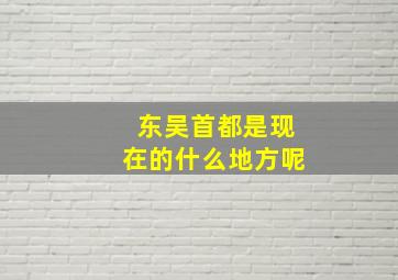 东吴首都是现在的什么地方呢