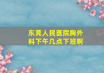 东莞人民医院胸外科下午几点下班啊