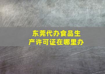 东莞代办食品生产许可证在哪里办