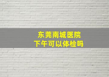 东莞南城医院下午可以体检吗