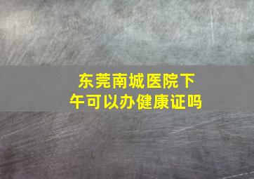 东莞南城医院下午可以办健康证吗