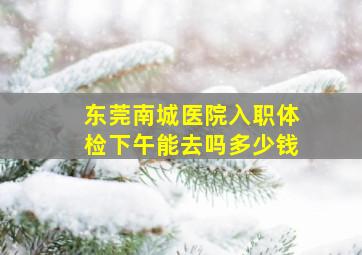 东莞南城医院入职体检下午能去吗多少钱