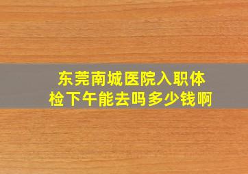 东莞南城医院入职体检下午能去吗多少钱啊