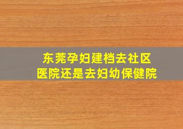 东莞孕妇建档去社区医院还是去妇幼保健院