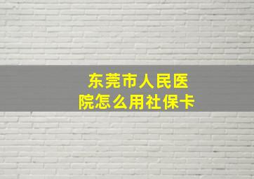 东莞市人民医院怎么用社保卡