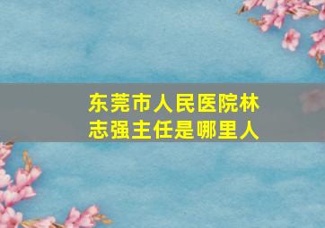 东莞市人民医院林志强主任是哪里人