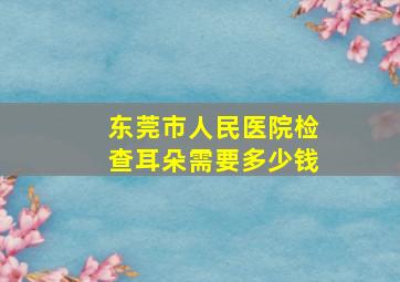 东莞市人民医院检查耳朵需要多少钱