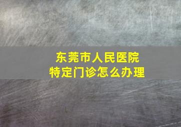 东莞市人民医院特定门诊怎么办理