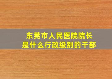 东莞市人民医院院长是什么行政级别的干部