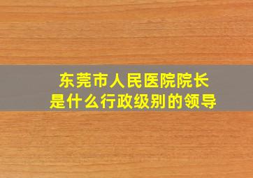 东莞市人民医院院长是什么行政级别的领导