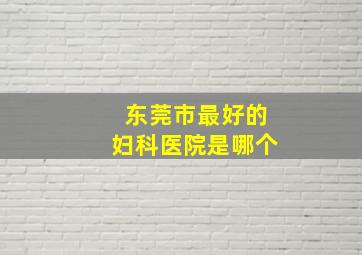 东莞市最好的妇科医院是哪个