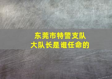 东莞市特警支队大队长是谁任命的