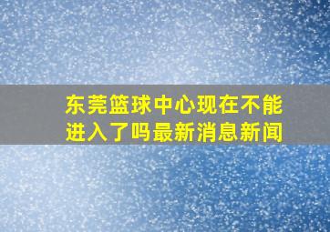 东莞篮球中心现在不能进入了吗最新消息新闻