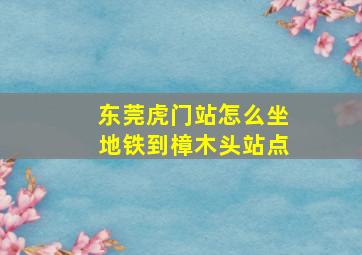 东莞虎门站怎么坐地铁到樟木头站点