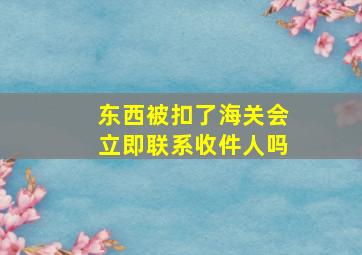 东西被扣了海关会立即联系收件人吗