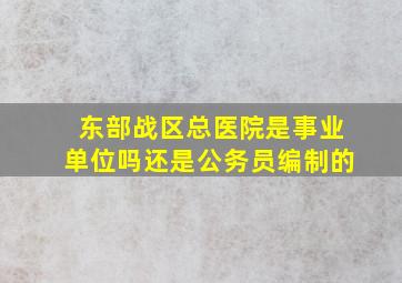 东部战区总医院是事业单位吗还是公务员编制的