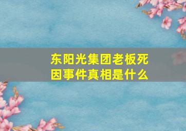 东阳光集团老板死因事件真相是什么