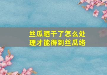 丝瓜晒干了怎么处理才能得到丝瓜络