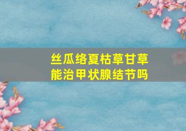 丝瓜络夏枯草甘草能治甲状腺结节吗