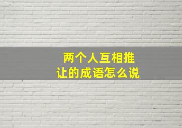 两个人互相推让的成语怎么说