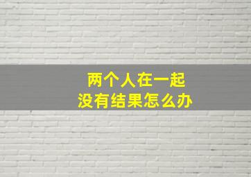 两个人在一起没有结果怎么办