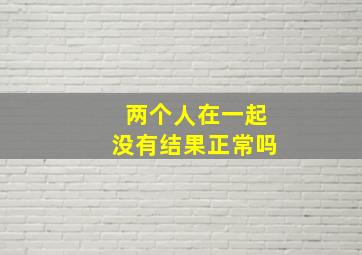 两个人在一起没有结果正常吗