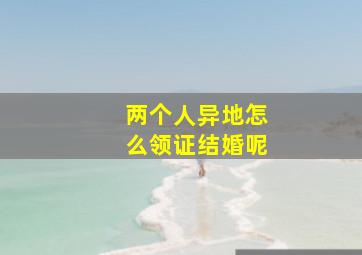 两个人异地怎么领证结婚呢