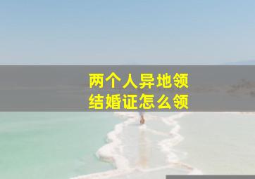 两个人异地领结婚证怎么领