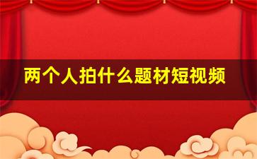 两个人拍什么题材短视频