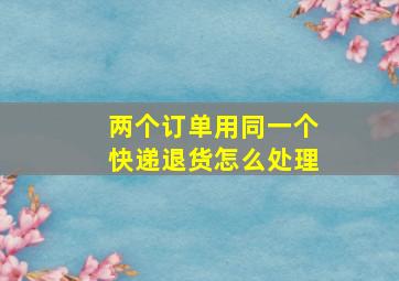 两个订单用同一个快递退货怎么处理