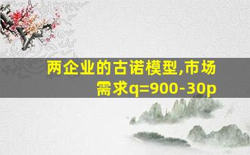 两企业的古诺模型,市场需求q=900-30p